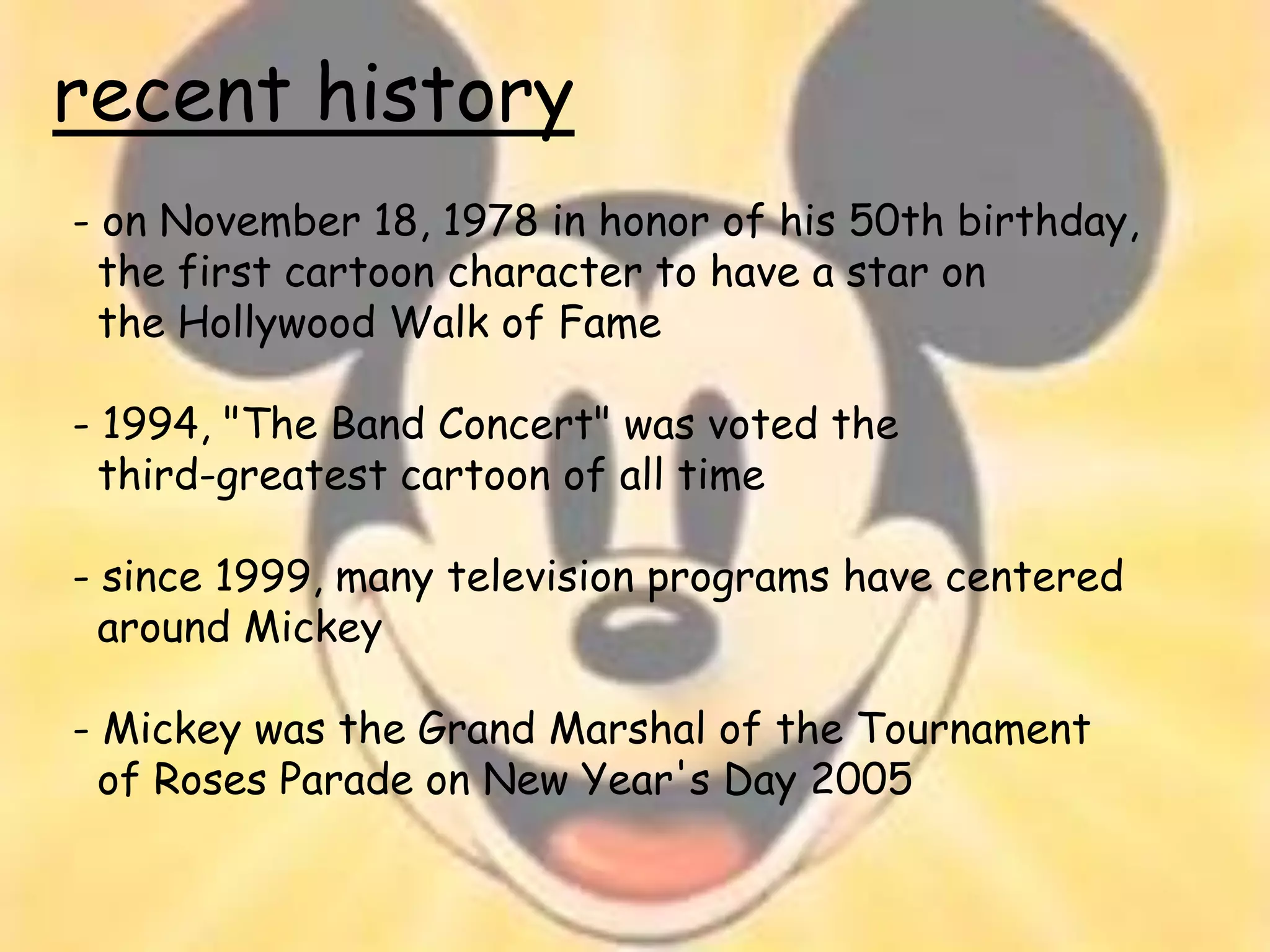recent history
- on November 18, 1978 in honor of his 50th birthday,
  the first cartoon character to have a star on
  the Hollywood Walk of Fame

- 1994, "The Band Concert" was voted the
  third-greatest cartoon of all time

- since 1999, many television programs have centered
  around Mickey

- Mickey was the Grand Marshal of the Tournament
  of Roses Parade on New Year's Day 2005
 