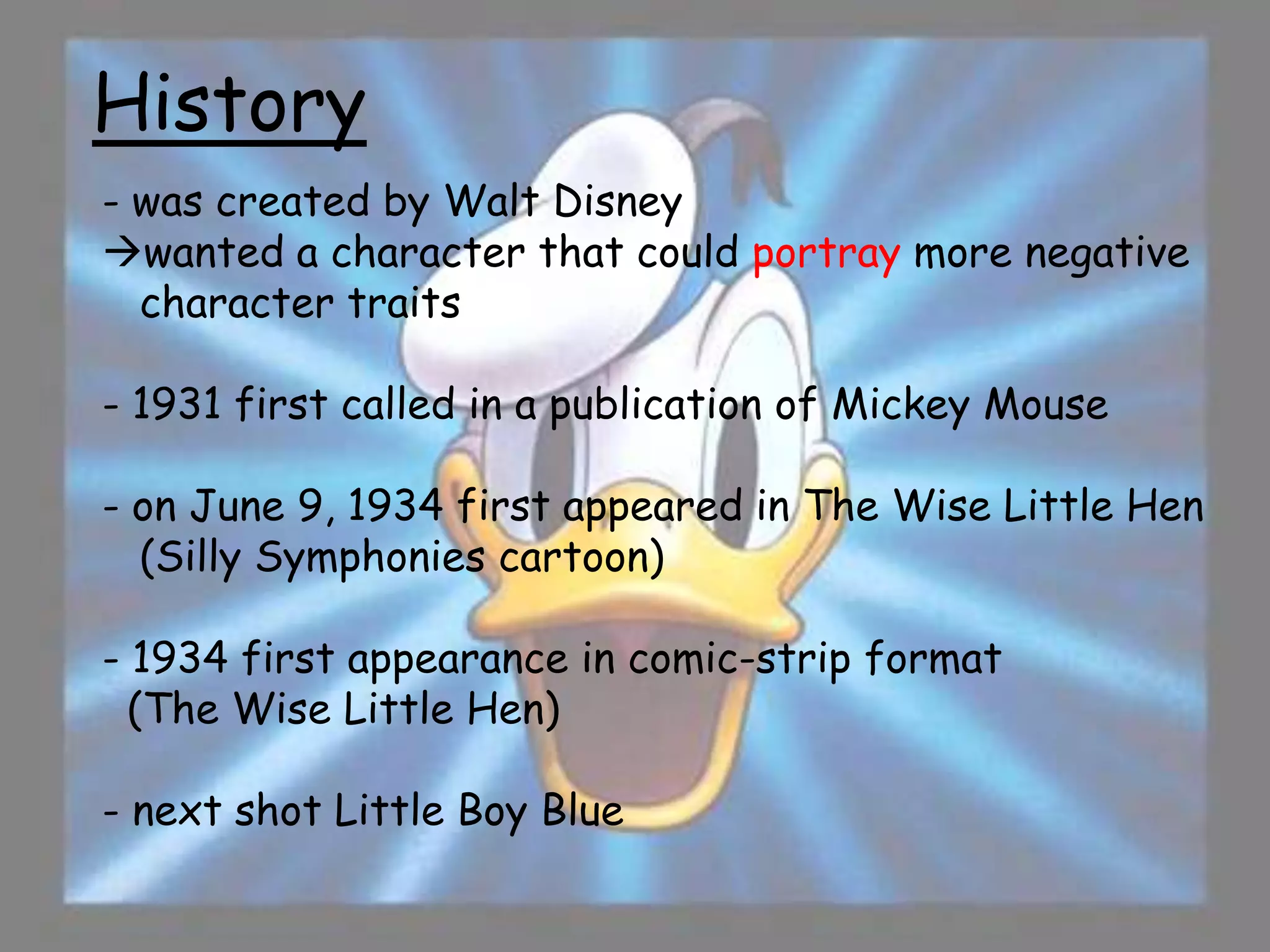History
- was created by Walt Disney
wanted a character that could portray more negative
  character traits

- 1931 first called in a publication of Mickey Mouse

- on June 9, 1934 first appeared in The Wise Little Hen
  (Silly Symphonies cartoon)

- 1934 first appearance in comic-strip format
  (The Wise Little Hen)

- next shot Little Boy Blue
 