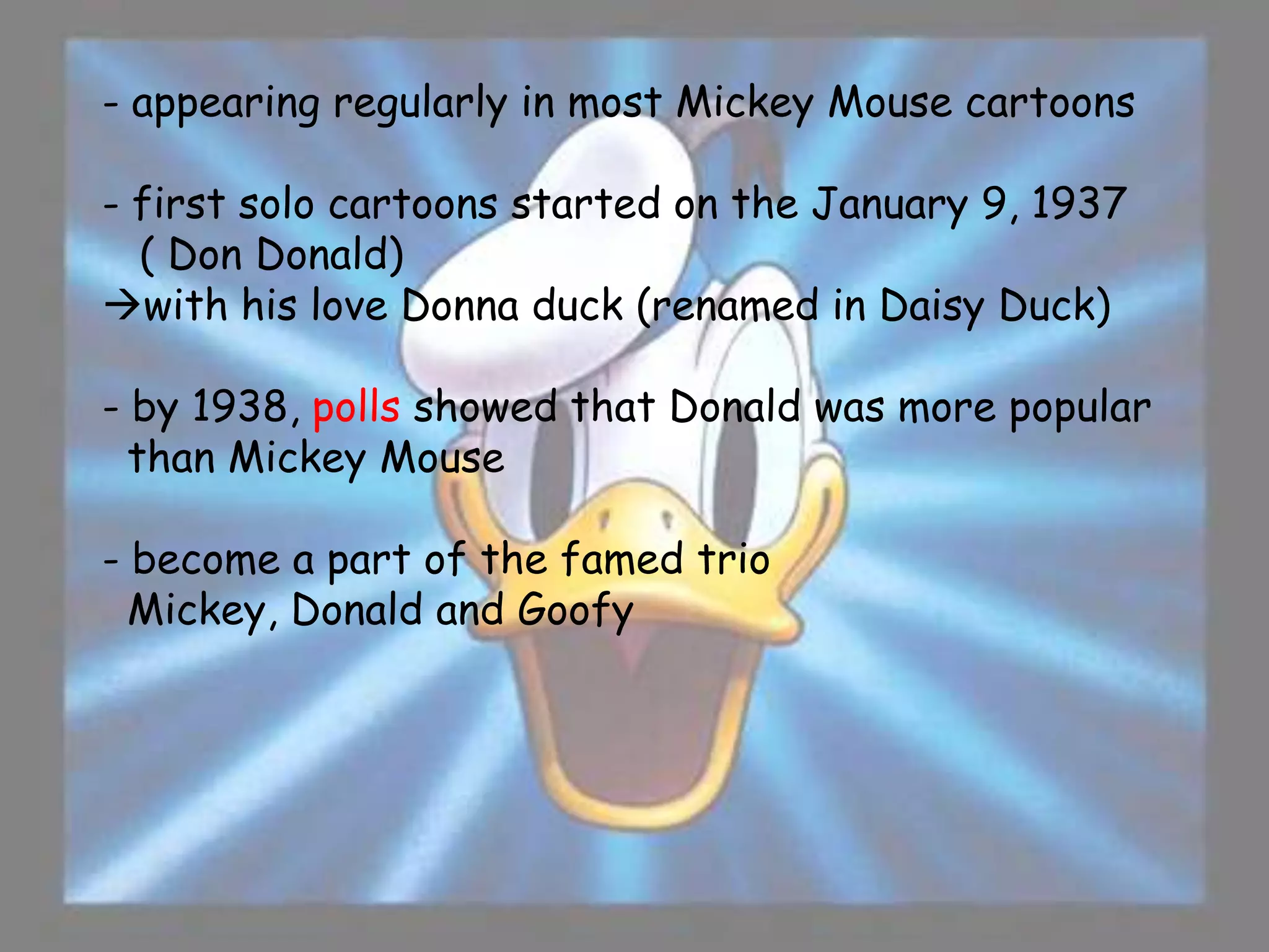 - appearing regularly in most Mickey Mouse cartoons

- first solo cartoons started on the January 9, 1937
  ( Don Donald)
with his love Donna duck (renamed in Daisy Duck)

- by 1938, polls showed that Donald was more popular
  than Mickey Mouse

- become a part of the famed trio
  Mickey, Donald and Goofy
 