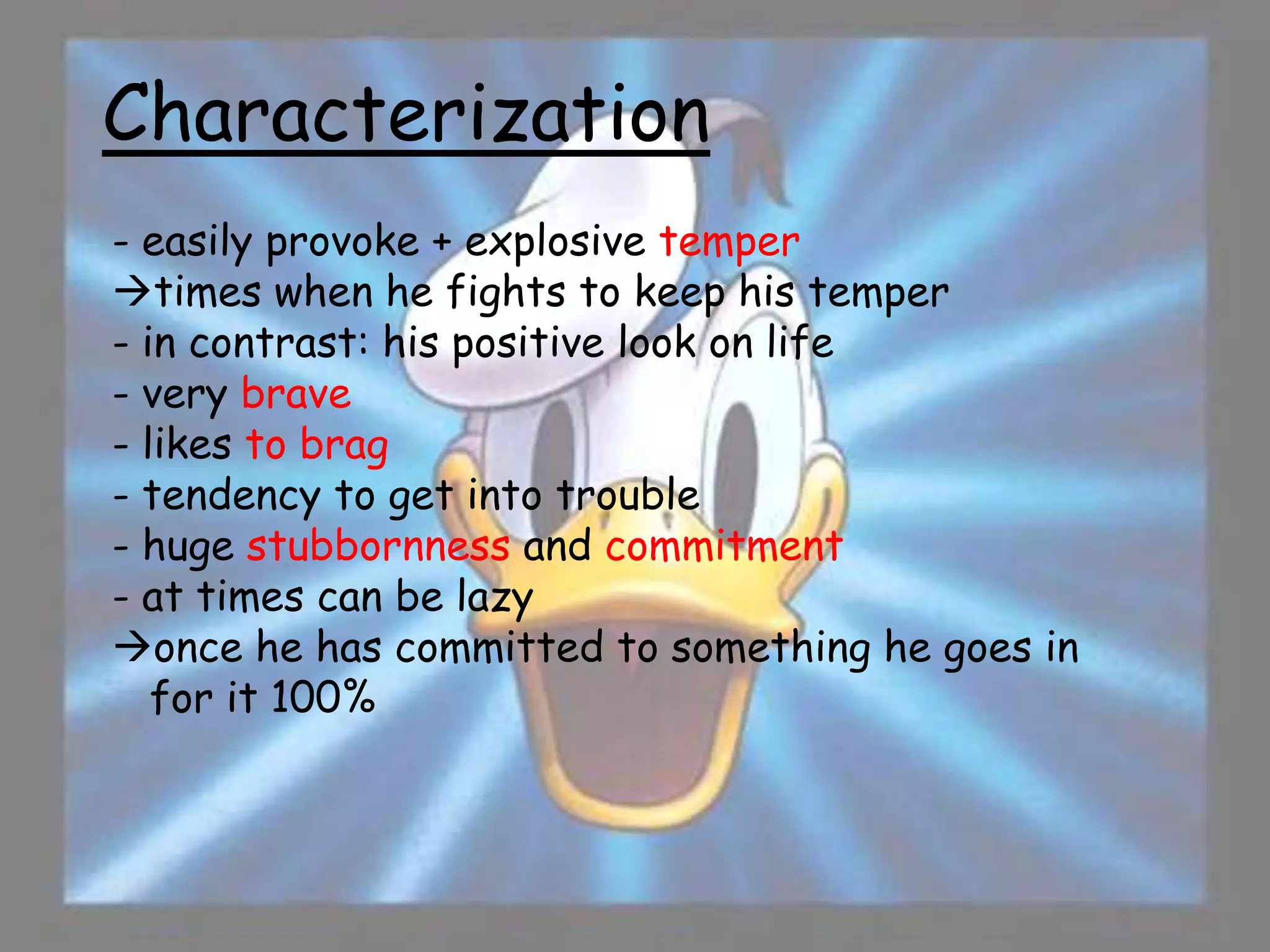 Characterization
- easily provoke + explosive temper
times when he fights to keep his temper
- in contrast: his positive look on life
- very brave
- likes to brag
- tendency to get into trouble
- huge stubbornness and commitment
- at times can be lazy
once he has committed to something he goes in
   for it 100%
 