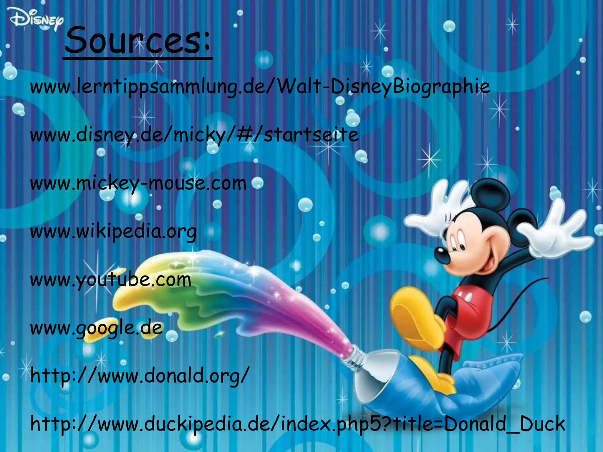 Sources:
www.lerntippsammlung.de/Walt-DisneyBiographie

www.disney.de/micky/#/startseite

www.mickey-mouse.com

www.wikipedia.org

www.youtube.com

www.google.de

http://www.donald.org/

http://www.duckipedia.de/index.php5?title=Donald_Duck
 