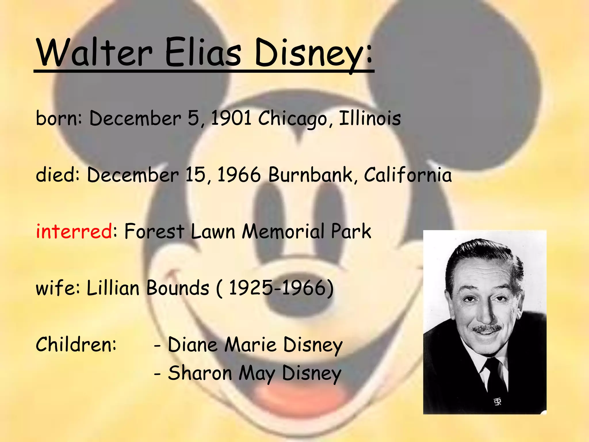Walter Elias Disney:
born: December 5, 1901 Chicago, Illinois

died: December 15, 1966 Burnbank, California

interred: Forest Lawn Memorial Park

wife: Lillian Bounds ( 1925-1966)

Children:    - Diane Marie Disney
             - Sharon May Disney
 