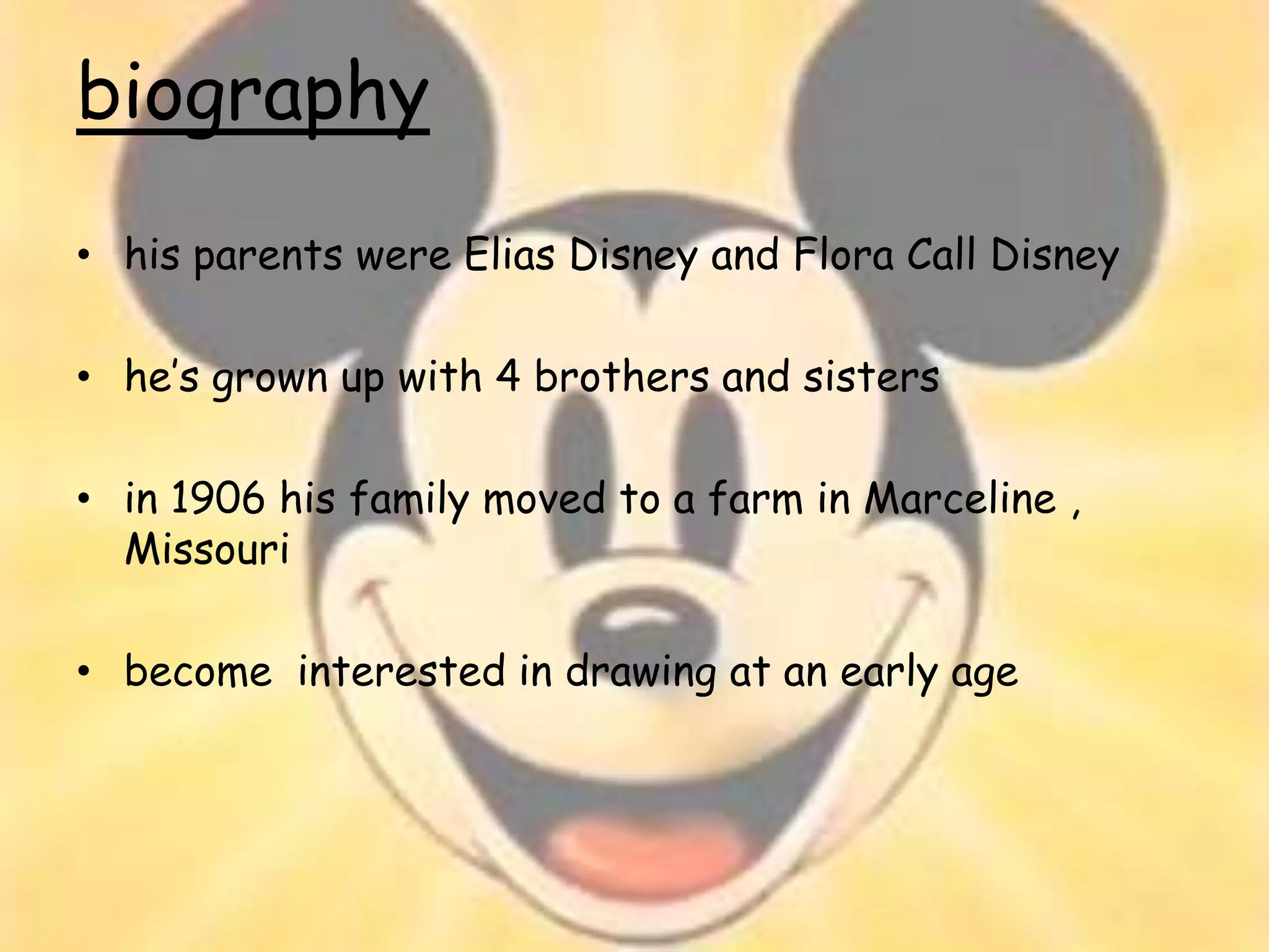 biography
• his parents were Elias Disney and Flora Call Disney

• he’s grown up with 4 brothers and sisters

• in 1906 his family moved to a farm in Marceline ,
  Missouri

• become interested in drawing at an early age
 