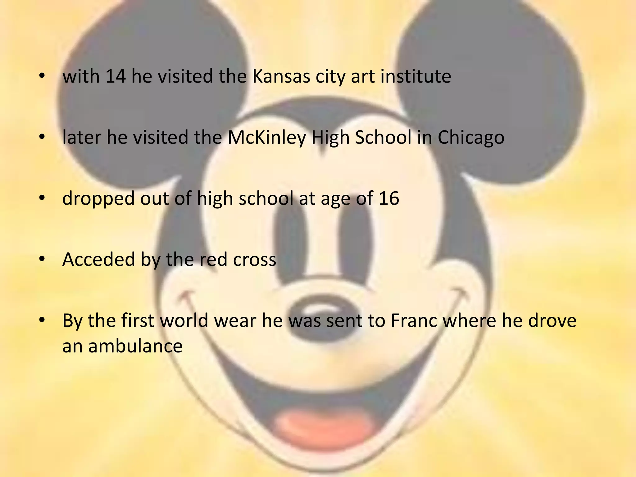 • with 14 he visited the Kansas city art institute

• later he visited the McKinley High School in Chicago

• dropped out of high school at age of 16

• Acceded by the red cross

• By the first world wear he was sent to Franc where he drove
  an ambulance
 
