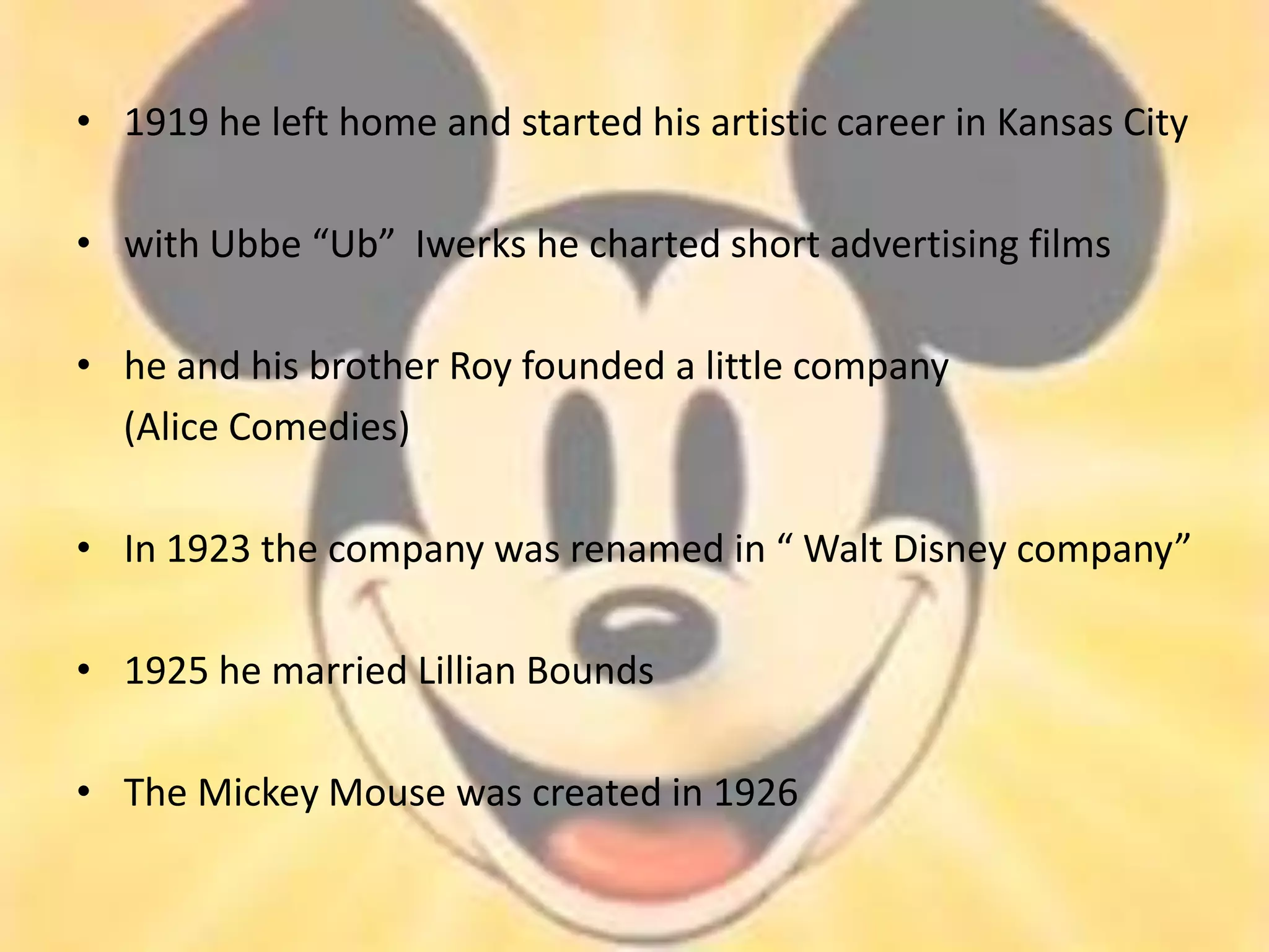 • 1919 he left home and started his artistic career in Kansas City

• with Ubbe “Ub” Iwerks he charted short advertising films

• he and his brother Roy founded a little company
  (Alice Comedies)

• In 1923 the company was renamed in “ Walt Disney company”

• 1925 he married Lillian Bounds

• The Mickey Mouse was created in 1926
 