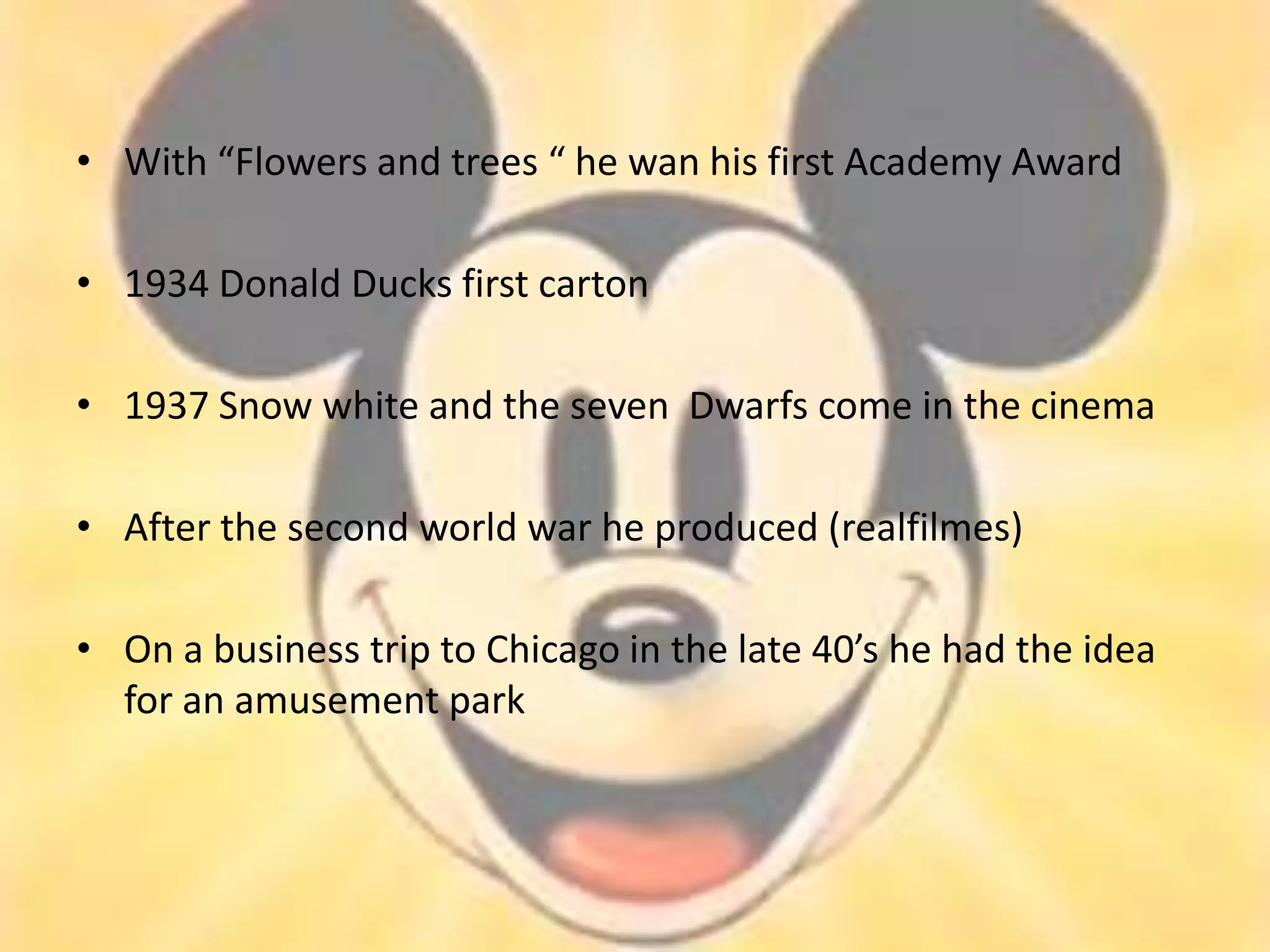 • With “Flowers and trees “ he wan his first Academy Award

• 1934 Donald Ducks first carton

• 1937 Snow white and the seven Dwarfs come in the cinema

• After the second world war he produced (realfilmes)

• On a business trip to Chicago in the late 40’s he had the idea
  for an amusement park
 