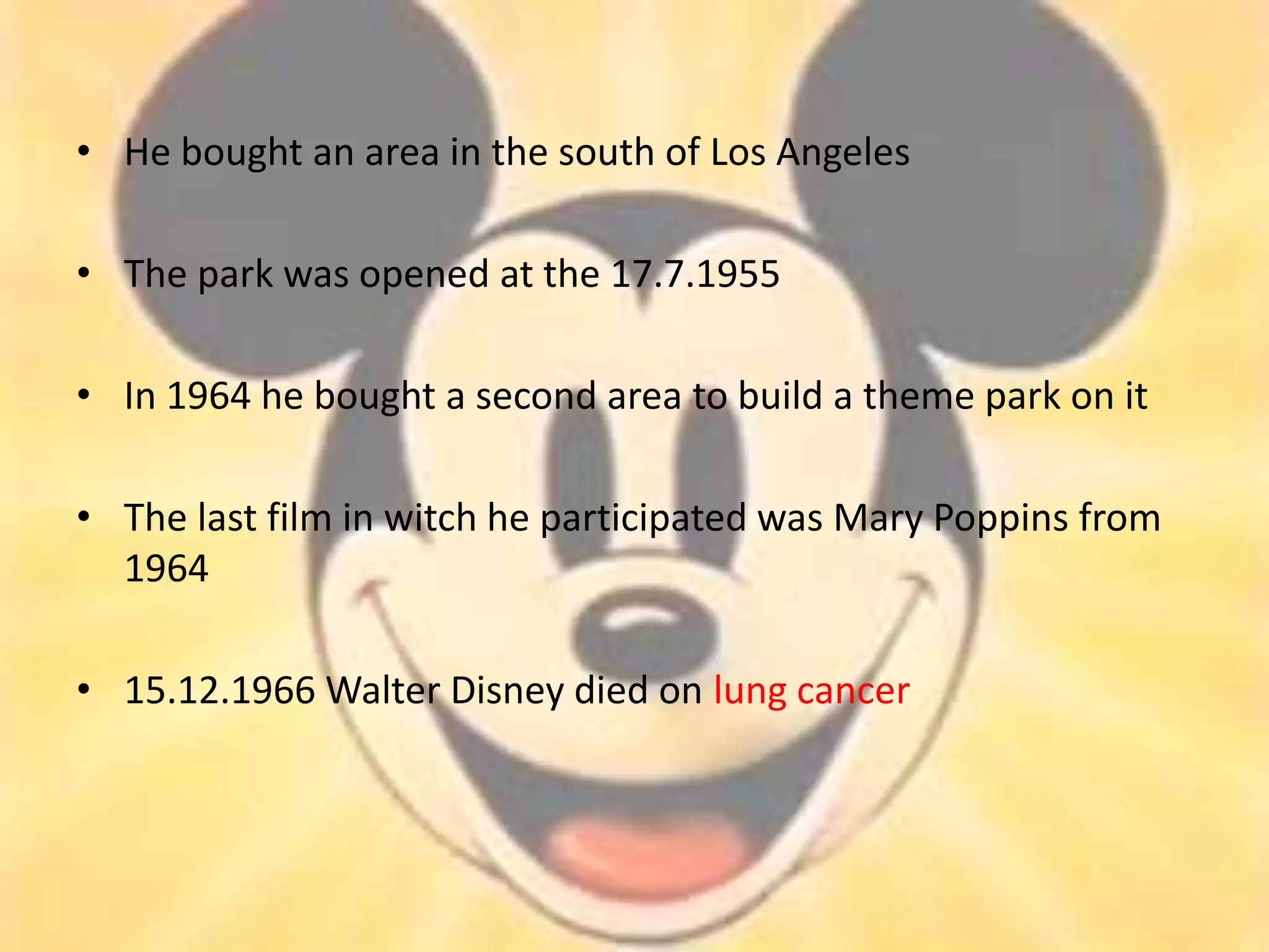 • He bought an area in the south of Los Angeles

• The park was opened at the 17.7.1955

• In 1964 he bought a second area to build a theme park on it

• The last film in witch he participated was Mary Poppins from
  1964

• 15.12.1966 Walter Disney died on lung cancer
 