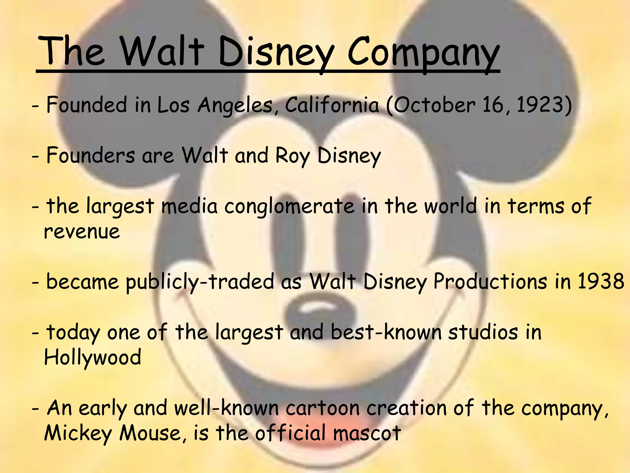 The Walt Disney Company
- Founded in Los Angeles, California (October 16, 1923)

- Founders are Walt and Roy Disney

- the largest media conglomerate in the world in terms of
  revenue

- became publicly-traded as Walt Disney Productions in 1938

- today one of the largest and best-known studios in
  Hollywood

- An early and well-known cartoon creation of the company,
  Mickey Mouse, is the official mascot
 