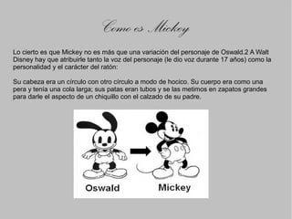 Como es Mickey
Lo cierto es que Mickey no es más que una variación del personaje de Oswald.2 A Walt
Disney hay que atribuirle tanto la voz del personaje (le dio voz durante 17 años) como la
personalidad y el carácter del ratón:

Su cabeza era un círculo con otro círculo a modo de hocico. Su cuerpo era como una
pera y tenía una cola larga; sus patas eran tubos y se las metimos en zapatos grandes
para darle el aspecto de un chiquillo con el calzado de su padre.
 