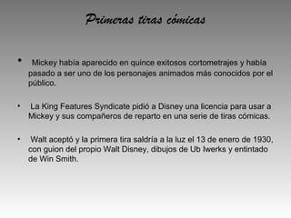 Primeras tiras cómicas

•    Mickey había aparecido en quince exitosos cortometrajes y había
    pasado a ser uno de los personajes animados más conocidos por el
    público.

•   La King Features Syndicate pidió a Disney una licencia para usar a
    Mickey y sus compañeros de reparto en una serie de tiras cómicas.

•    Walt aceptó y la primera tira saldría a la luz el 13 de enero de 1930,
    con guion del propio Walt Disney, dibujos de Ub Iwerks y entintado
    de Win Smith.
 