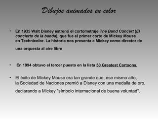 Dibujos animados en color

•   En 1935 Walt Disney estrenó el cortometraje The Band Concert (El
    concierto de la banda), que fue el primer corto de Mickey Mouse 
    en Technicolor. La historia nos presenta a Mickey como director de 
    una orquesta al aire libre



•    En 1994 obtuvo el tercer puesto en la lista 50 Greatest Cartoons.


• El éxito de Mickey Mouse era tan grande que, ese mismo año,
  la Sociedad de Naciones premió a Disney con una medalla de oro,
    declarando a Mickey "símbolo internacional de buena voluntad".
 