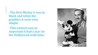 -The first Mickey it was in
black and white the
graphics it were very
simple .
-This cartoon was so
important it had a star on
the Hollywood walk fame .
 