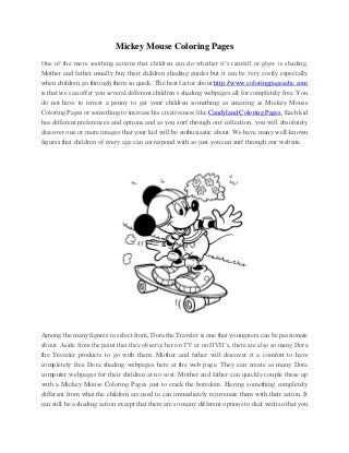 Mickey Mouse Coloring Pages
One of the more soothing actions that children can do whether it’s rainfall or glow is shading.
Mother and father usually buy their children shading guides but it can be very costly especially
when children go through them so quick. The best factor about http://www.coloringpagesabc.com
is that we can offer you several different children's shading webpages all for completely free. You
do not have to invest a penny to get your children something as amazing as Mickey Mouse
Coloring Pages or something to increase his creativeness like Candyland Coloring Pages. Each kid
has different preferences and options and as you surf through our collection, you will absolutely
discover one or more images that your kid will be enthusiastic about. We have many well-known
figures that children of every age can correspond with so just you can surf through our website.




Among the many figures to select from, Dora the Traveler is one that youngsters can be passionate
about. Aside from the point that they observe her on TV or on DVD’s, there are also so many Dora
the Traveler products to go with them. Mother and father will discover it a comfort to have
completely free Dora shading webpages here at the web page. They can create as many Dora
computer webpages for their children at no cost. Mother and father can quickly couple these up
with a Mickey Mouse Coloring Pages just to crack the boredom. Having something completely
different from what the children are used to can immediately rejuvenate them with their action. It
can still be a shading action except that there are so many different options to deal with so that you
 