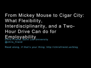 From Mickey Mouse to Cigar City:
What Flexibility,
Interdisciplinarity, and a Two-
Hour Drive Can do for
EmployabilityC h r i s F r i e n d , S a i n t L e o U n i v e r s i t y
@ c h r i s _ f r i e n d
R e a d a l o n g , i f t h a t ’ s y o u r t h i n g : h t t p : / / c h r i s f r i e n d . u s / b l o g
 
