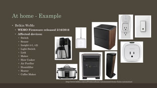 At home - Example
•  Belkin WeMo
•  WEMO Firmware released 5/16/2016
•  Affected devices:
•  Switch
•  Sensor
•  Insight (v1, v2)
•  Light Switch
•  Link
•  Maker
•  Slow Cooker
•  Air Purifier
•  Humidifier
•  Heater
•  Coffee Maker
http://www.belkin.com/us/Products/home-automation/c/wemo-home-automation/
 
