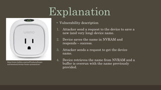•  Vulnerability description
1.  Attacker send a request to the device to save a
new (and very long) device name.
2.  Device saves the name in NVRAM and
responds – success.
3.  Attacker sends a request to get the device
name.
4.  Device retrieves the name from NVRAM and a
buffer is overrun with the name previously
provided.
Explanation
http://www.belkin.com/us/Products/home-
automation/c/wemo-home-automation/
 