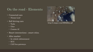 On the road - Elements
•  Connected cars
•  Nissan Leaf
•  Self driving cars
•  Tesla
•  Uber
•  Comma AI
•  Smart intersections - smart cities.
•  After market
•  In vehicle infotainment
•  ECU
•  CAN bus gateways
http://i.imgur.com/XB0kRsy.gif
 