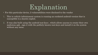 •  For this particular device, 2 vulnerabilities were disclosed to the vendor
1.  This in vehicle infotainment system is running an outdated android version that is
susceptible to a known exploit.
2.  It was also built using the android test-keys , which allows anyone to create their own
malicious apk , sign it with the publicly known test-keys and install it on the system
without any issue.
Explanation
 
