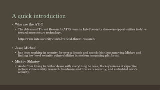 A quick introduction
•  Jesse Michael
•  has been working in security for over a decade and spends his time annoying Mickey and
finding low-level security vulnerabilities in modern computing platforms.
•  Mickey Shkatov
•  Aside from loving to bother Jesse with everything he does, Mickey’s areas of expertise
include vulnerability research, hardware and firmware security, and embedded device
security.
•  Who are the ATR?
•  The Advanced Threat Research (ATR) team in Intel Security discovers opportunities to drive
toward more secure technology.
http://www.intelsecurity.com/advanced-threat-research/
 