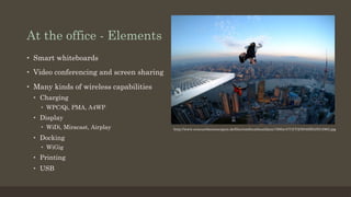 At the office - Elements
•  Smart whiteboards
•  Video conferencing and screen sharing
•  Many kinds of wireless capabilities
•  Charging
•  WPC/Qi, PMA, A4WP
•  Display
•  WiDi, Miracast, Airplay
•  Docking
•  WiGig
•  Printing
•  USB
http://www.erneuerbareenergien.de/files/smthumbnaildata/1500x/4/7/3/7/2/9/04SHANG4963.jpg
 