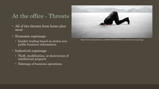 At the office - Threats
•  All of the threats from home plus
more
•  Economic espionage
•  Insider trading based on stolen non-
public business information
•  Industrial espionage
•  Theft, modification, or destruction of
intellectual property
•  Sabotage of business operations
http://www.channelweb.co.uk/IMG/576/269576/man-with-head-in-sand.jpg
 