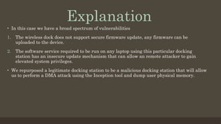 •  In this case we have a broad spectrum of vulnerabilities
1.  The wireless dock does not support secure firmware update, any firmware can be
uploaded to the device.
2.  The software service required to be run on any laptop using this particular docking
station has an insecure update mechanism that can allow an remote attacker to gain
elevated system privileges.
•  We repurposed a legitimate docking station to be a malicious docking station that will allow
us to perform a DMA attack using the Inception tool and dump user physical memory.
Explanation
 