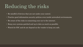 Reducing the risks
•  Be mindful of devices that are not under your control.
•  Practice good information security policies even inside networked environments.
•  Be aware of the risks in connecting your car to the internet.
•  Keep your systems patched and up to date as much as possible.
•  Watch for IOC and do not depend on the vendor to keep you safe.
 
