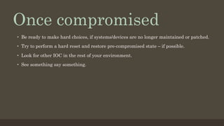 Once compromised
•  Be ready to make hard choices, if systems/devices are no longer maintained or patched.
•  Try to perform a hard reset and restore pre-compromised state – if possible.
•  Look for other IOC in the rest of your environment.
•  See something say something.
 