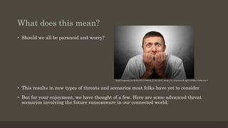 What does this mean?
•  Should we all be paranoid and worry?
•  This results in new types of threats and scenarios most folks have yet to consider
•  But for your enjoyment, we have thought of a few. Here are some advanced threat
scenarios involving the future ransomware in our connected world:
https://regmedia.co.uk/2016/01/11/afraid_of_the_dark_image_via_shutterstock.jpg?x=648&y=348&crop=1
 