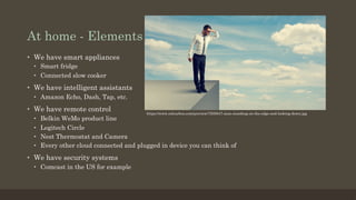At home - Elements
•  We have smart appliances
•  Smart fridge
•  Connected slow cooker
•  We have intelligent assistants
•  Amazon Echo, Dash, Tap, etc.
•  We have remote control
•  Belkin WeMo product line
•  Logitech Circle
•  Nest Thermostat and Camera
•  Every other cloud connected and plugged in device you can think of
•  We have security systems
•  Comcast in the US for example
https://www.colourbox.com/preview/7505847-man-standing-on-the-edge-and-looking-down.jpg
 