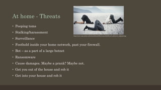 At home - Threats
•  Peeping toms
•  Stalking/harassment
•  Surveillance
•  Foothold inside your home network, past your firewall.
•  Bot – as a part of a large botnet
•  Ransomware
•  Cause damages. Maybe a prank? Maybe not.
•  Get you out of the house and rob it
•  Get into your house and rob it
http://www.zwp-online.info/sites/default/files/teaserbild/beruf_zahnarzt_england.png
 