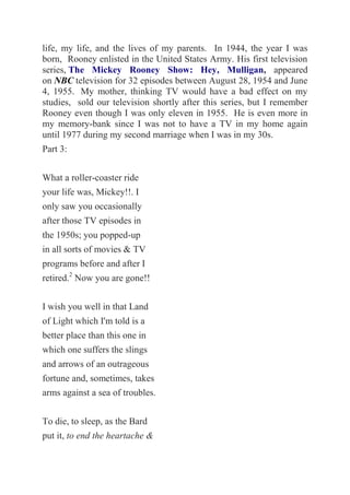 life, my life, and the lives of my parents. In 1944, the year I was
born, Rooney enlisted in the United States Army. His first television
series, The Mickey Rooney Show: Hey, Mulligan, appeared
on NBC television for 32 episodes between August 28, 1954 and June
4, 1955. My mother, thinking TV would have a bad effect on my
studies, sold our television shortly after this series, but I remember
Rooney even though I was only eleven in 1955. He is even more in
my memory-bank since I was not to have a TV in my home again
until 1977 during my second marriage when I was in my 30s.
Part 3:
What a roller-coaster ride
your life was, Mickey!!. I
only saw you occasionally
after those TV episodes in
the 1950s; you popped-up
in all sorts of movies & TV
programs before and after I
retired.2
Now you are gone!!
I wish you well in that Land
of Light which I'm told is a
better place than this one in
which one suffers the slings
and arrows of an outrageous
fortune and, sometimes, takes
arms against a sea of troubles.
To die, to sleep, as the Bard
put it, to end the heartache &
 