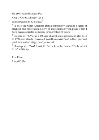 the 1000 natural shocks that
flesh is heir to. Mickey, 'tis a
consummation to be wished.3
1
In 1937 the North American Baha'i community launched a series of
teaching and consolidation, service and social activism plans which I
have been associated with now for more than 60 years.
2
I retired in 1999 after a 50 year student and employment life: 1949
to 1999, and slowly reinvented myself as a writer and author, poet and
publisher, online blogger and journalist.
3
Shakespeare, Hamlet, Act III, Scene I, in the famous "To be or not
to be" soliloquy.
Ron Price
7 April 2014.
 