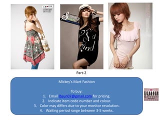 Part-2

               Mickey’s Mart Fashion

                      To buy:
     1. Email lbsun07@gmail.com for pricing.
    2. Indicate item code number and colour.
3. Color may differs due to your monitor resolution.
   4. Waiting period range between 3-5 weeks.
 