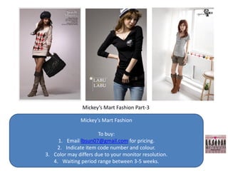 Mickey’s Mart Fashion Part-3

               Mickey’s Mart Fashion

                      To buy:
     1. Email lbsun07@gmail.com for pricing.
    2. Indicate item code number and colour.
3. Color may differs due to your monitor resolution.
   4. Waiting period range between 3-5 weeks.
 
