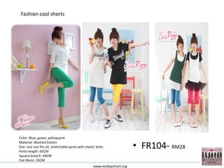 Fashion cool shorts




Color: Blue, green, yellow,pink

                                                                           • FR104- RM28
Material: Washed Cotton
Size: one size fits all, stretchable pants with elastic belts
Pants length: 65CM
Square breech: 40CM
Flat Waist: 33CM
                                                     www.mickeysmart.org
 