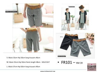 S: Waist 33cm Hip 50cm long trousers 46cm

M: Waist 35cm Hip 50cm Pants length 48cm - SOLD OUT
                                                                  • FR101 – RM 39
L: Waist 37cm Hip 50cm long trousers 49cm

                                            www.mickeysmart.org
 