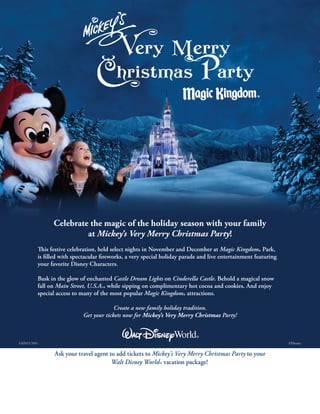 GS2012-7610 	 ©Disney
Ask your travel agent to add tickets to Mickey’s Very Merry Christmas Party to your
Walt Disney World® vacation package!
Celebrate the magic of the holiday season with your family
at Mickey’s Very Merry Christmas Party!
This festive celebration, held select nights in November and December at Magic Kingdom
® Park,
is filled with spectacular fireworks, a very special holiday parade and live entertainment featuring
your favorite Disney Characters.
Bask in the glow of enchanted Castle Dream Lights on Cinderella Castle. Behold a magical snow
fall on Main Street, U.S.A.® while sipping on complimentary hot cocoa and cookies. And enjoy
special access to many of the most popular Magic Kingdom® attractions.
Create a new family holiday tradition.
Get your tickets now for Mickey’s Very Merry Christmas Party!
Insert Agency Information Here
 