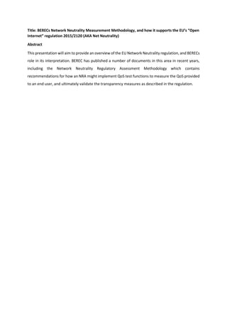 Title: BERECs Network Neutrality Measurement Methodology, and how it supports the EU’s “Open
Internet” regulation 2015/2120 (AKA Net Neutrality)
Abstract
This presentation will aim to provide an overview of the EU Network Neutrality regulation, and BERECs
role in its interpretation. BEREC has published a number of documents in this area in recent years,
including the Network Neutrality Regulatory Assessment Methodology which contains
recommendations for how an NRA might implement QoS test functions to measure the QoS provided
to an end user, and ultimately validate the transparency measures as described in the regulation.
 