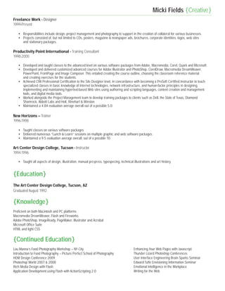 Micki Fields {Creative}
Freelance Work - Designer
1999-Present

   • Responsibilities include design, project management and photography to support in the creation of collateral for various businesses.
   • Projects consisted of, but not limited to CDs, posters, magazine & newspaper ads, brochures, corporate identities, logos, web sites
     and stationary packages.

Productivity Point International - Training Consultant
1998-2000

   • Developed and taught classes to the advanced level on various software packages from Adobe, Macromedia, Corel, Quark and Microsoft.
   • Developed and delivered customized advanced courses for Adobe Illustrator and PhotoShop, CorelDraw, Macromedia DreamWeaver,
     PowerPoint, FrontPage and Image Composer. This entailed creating the course outline, choosing the classroom reference material
     and creating exercises for the students.
   • Achieved CIW Professional Certification to the Site Designer level, in concordance with becoming a ProSoft Certified Instructor to teach
     specialized classes in basic knowledge of Internet technologies, network infrastructure, and human-factor principles in designing,
     implementing and maintaining hypertext-based Web sites using authoring and scripting languages, content creation and management
     tools, and digital media tools.
   • Worked alongside the Project Management team to develop training packages to clients such as Dell, the State of Texas, Diamond
     Shamrock, Abbott Labs and Holt, Rinehart & Winston.
   • Maintained a 4.84 evaluation average overall out of a possible 5.0.

New Horizons – Trainer
1996-1998

   • Taught classes on various software packages
   • Delivered numerous “Lunch & Learn” sessions on multiple graphic and web software packages.
   • Maintained a 9.5 evaluation average overall, out of a possible 10.

Art Center Design College, Tucson - Instructor
1994-1996

   • Taught all aspects of design, illustration, manual pre-press, typespecing, technical illustrations and art history.


{Education}
The Art Center Design College, Tucson, AZ
Graduated August 1992.

{Knowledge}
Proficient on both Macintosh and PC platforms
Macromedia DreamWeaver, Flash and Fireworks
Adobe PhotoShop, ImageReady, PageMaker, Illustrator and Acrobat
Microsoft Office Suite
HTML and light CSS


{Continued Education}
Lou Manna’s Food Photography Workshop – NY City                                            Enhancing Your Web Pages with Javascript
Introduction to Food Photography – Picture Perfect School of Photography                   Thunder Lizard Photoshop Conferences
HOW Design Conference 2009                                                                 User Interface Engineering Brain Sparks Seminar
Photoshop World 2007 & 2008                                                                Edward Tufte Envisioning Information Seminar
Rich Media Design with Flash                                                               Emotional Intelligence in the Workplace
Application Development using Flash with ActionScripting 2.0                               Writing for the Web
 