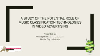A STUDY OF THE POTENTIAL ROLE OF
MUSIC CLASSIFICATION TECHNOLOGIES
IN VIDEO ADVERTISING
Presented by:
Mick Lynham HND, BA (Hons.), MSc. MSc. MMII
Dublin City University
 