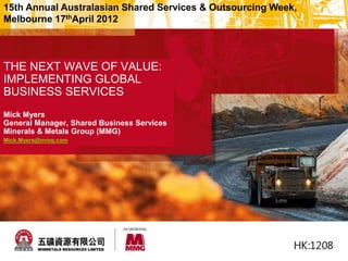 THE NEXT WAVE OF VALUE:
IMPLEMENTING GLOBAL
BUSINESS SERVICES
Mick Myers
General Manager, Shared Business Services
Minerals & Metals Group (MMG)
Mick.Myers@mmg.com
15th Annual Australasian Shared Services & Outsourcing Week,
Melbourne 17thApril 2012
 