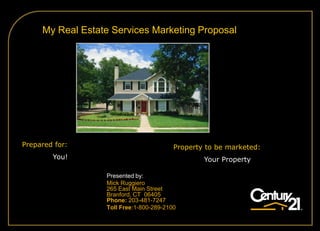 My Real Estate Services Marketing Proposal




Prepared for:                            Property to be marketed:
        You!                                     Your Property

                  Presented by:
                  Mick Ruggiero
                  265 East Main Street
                  Branford, CT 06405
                  Phone: 203-481-7247
                  Toll Free:1-800-289-2100
 
