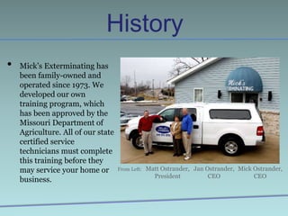 HistoryMick’s Exterminating has been family-owned and operated since 1973. We developed our own training program, which has been approved by the Missouri Department of Agriculture. All of our state certified service technicians must complete this training before they may service your home or business.Matt Ostrander,PresidentJan Ostrander,CEOMick Ostrander,CEOFrom Left:
