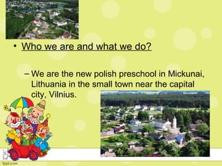• Who we are and what we do?
– We are the new polish preschool in Mickunai,
Lithuania in the small town near the capital
city, Vilnius.
 