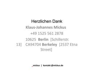 Herzlichen Dank
Klaus-Johannes Mickus
+49 1525 561 2878
10625 Berlin [Schillerstr.
13] CA94704 Berkeley [2537 Etna
Street]
_mickus | kontakt @mickus.de
 