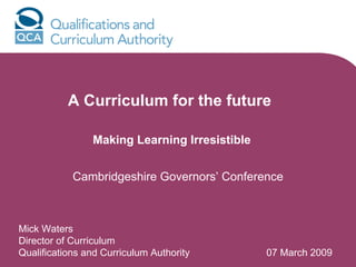 A Curriculum for the future

                Making Learning Irresistible


            Cambridgeshire Governors’ Conference



Mick Waters
Director of Curriculum
Qualifications and Curriculum Authority        07 March 2009
 
