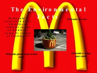 The Environmental Facts McDonald's converted all its UK delivery vehicles to run on biodiesel, using its supply of cooking oil McDonalds Recycles McDonalds planted plants at their stores McDonalds is selling more salads 