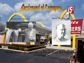 Backround of Company Richard "Dick" J. McDonald Maurice "Mac" McDonald McDonalds began in 1940 in San Bernardino, California 