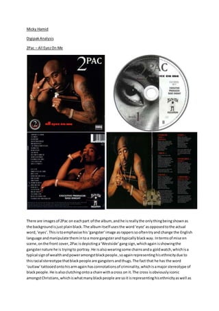 Micky Hamid
DigipakAnalysis
2Pac – All EyezOn Me
There are imagesof 2Pac on eachpart of the album, and he isreallythe onlythingbeingshownas
the backgroundisjust plainblack.The albumitself usesthe word‘eyez’asopposedtothe actual
word,‘eyes’.This istoemphasise his ‘gangster’image asrapperssooftentryand change the English
language andmanipulate themintoa more gangsterand typicallyblackway. Intermsof mise en
scene,onthe front cover,2Pac isdepictinga‘Westside’gang sign,whichagain isshowingthe
gangsternature he is tryingto portray. He isalsowearingsome chainsanda goldwatch,whichisa
typical signof wealthandpoweramongstblackpeople,soagainrepresentinghisethnicitydue to
thisracial stereotype thatblackpeople are gangstersandthugs.The fact that he has the word
‘outlaw’tattooedontohisarmagain hasconnotationsof criminality,whichisamajor stereotype of
blackpeople.He isalsoclutchingonto a chainwitha cross on it.The cross isobviouslyiconic
amongstChristians,whichiswhatmanyblackpeople are soit isrepresentinghisethnicityaswell as
 